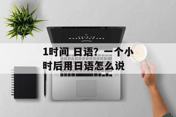 1时间 日语？一个小时后用日语怎么说-第1张图片-