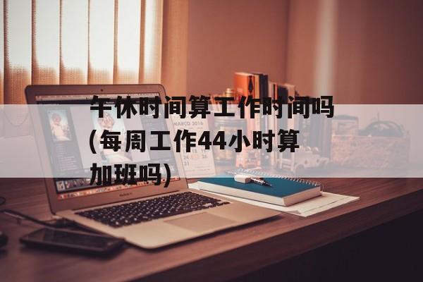 午休时间算工作时间吗(每周工作44小时算加班吗)-第1张图片-