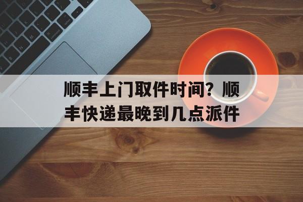 顺丰上门取件时间？顺丰快递最晚到几点派件-第1张图片-