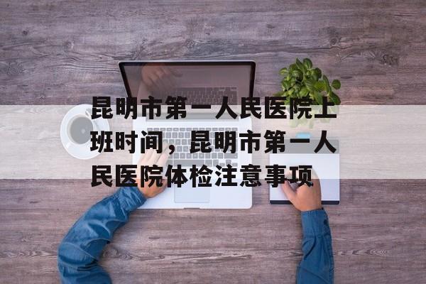 昆明市第一人民医院上班时间，昆明市第一人民医院体检注意事项-第1张图片-