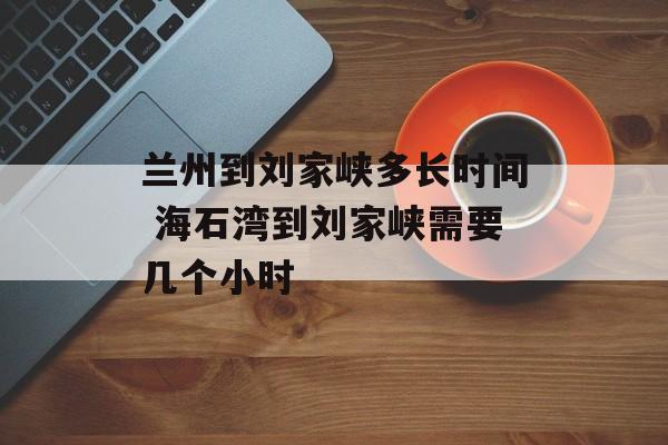 兰州到刘家峡多长时间 海石湾到刘家峡需要几个小时-第1张图片-