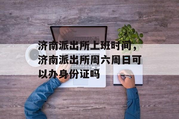 济南派出所上班时间，济南派出所周六周日可以办身份证吗-第1张图片-
