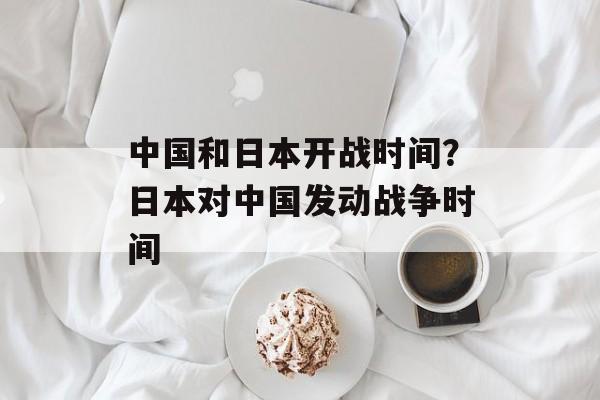 中国和日本开战时间？日本对中国发动战争时间-第1张图片-