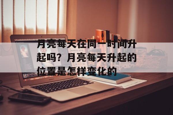 月亮每天在同一时间升起吗？月亮每天升起的位置是怎样变化的-第1张图片-