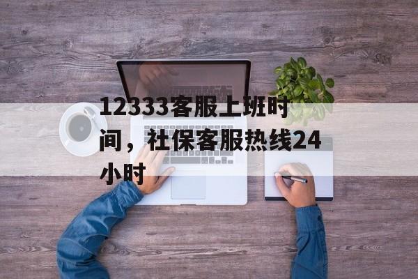12333客服上班时间，社保客服热线24小时-第1张图片-