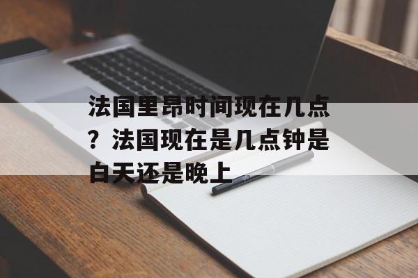 法国里昂时间现在几点？法国现在是几点钟是白天还是晚上-第1张图片-
