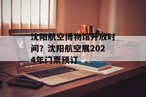 沈阳航空博物馆开放时间？沈阳航空展2024年门票预订-第1张图片-