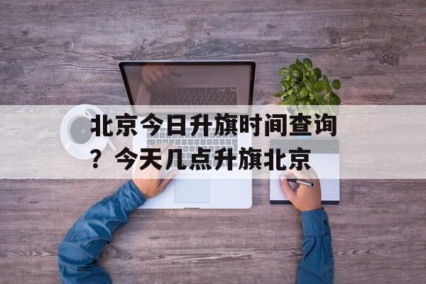 北京今日升旗时间查询？今天几点升旗北京-第1张图片-
