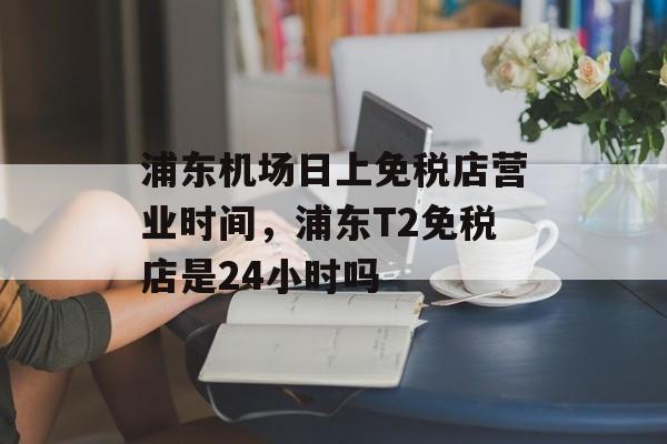 浦东机场日上免税店营业时间，浦东T2免税店是24小时吗-第1张图片-
