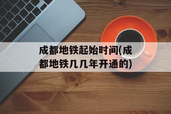 成都地铁起始时间(成都地铁几几年开通的)-第1张图片-