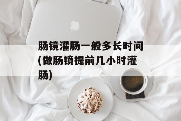 肠镜灌肠一般多长时间(做肠镜提前几小时灌肠)-第1张图片-