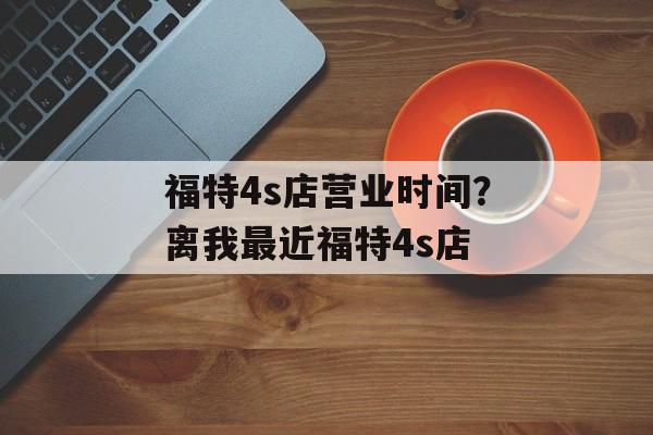 福特4s店营业时间？离我最近福特4s店-第1张图片-