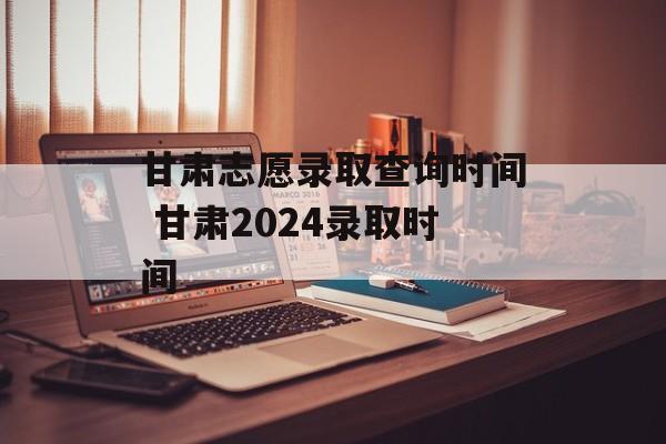 甘肃志愿录取查询时间 甘肃2024录取时间-第1张图片-