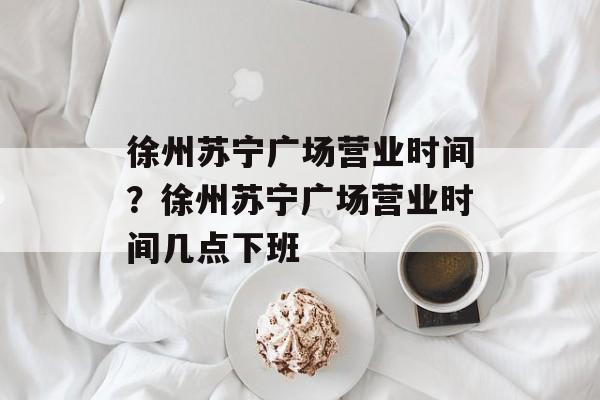 徐州苏宁广场营业时间？徐州苏宁广场营业时间几点下班-第1张图片-