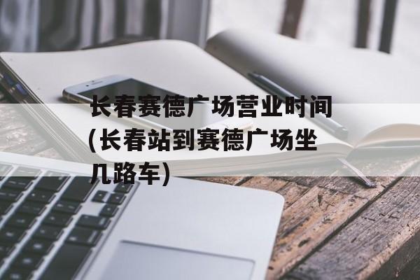 长春赛德广场营业时间(长春站到赛德广场坐几路车)-第1张图片-