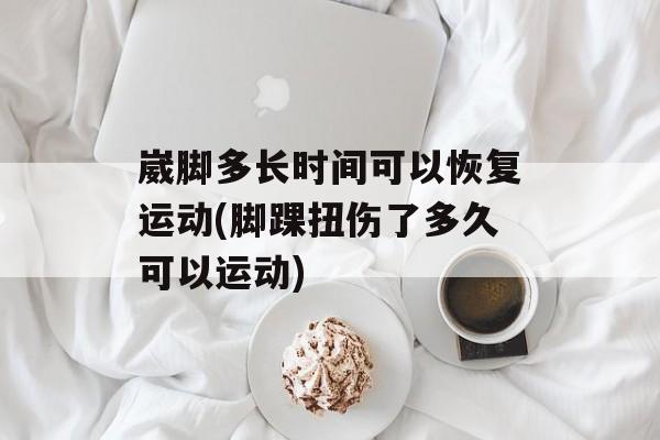 崴脚多长时间可以恢复运动(脚踝扭伤了多久可以运动)-第1张图片-