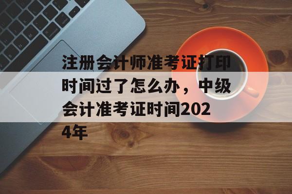 注册会计师准考证打印时间过了怎么办，中级会计准考证时间2024年-第1张图片-