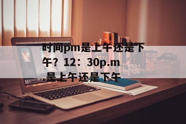 时间pm是上午还是下午？12：30p.m.是上午还是下午-第1张图片-