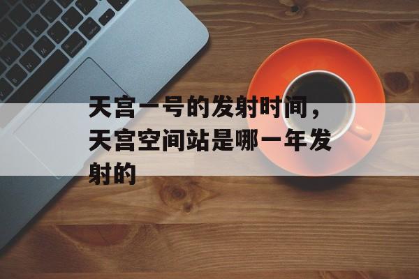 天宫一号的发射时间，天宫空间站是哪一年发射的-第1张图片-