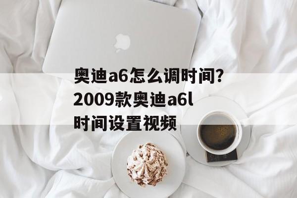 奥迪a6怎么调时间？2009款奥迪a6l时间设置视频-第1张图片-