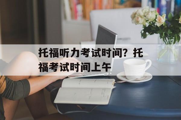 托福听力考试时间？托福考试时间上午-第1张图片-