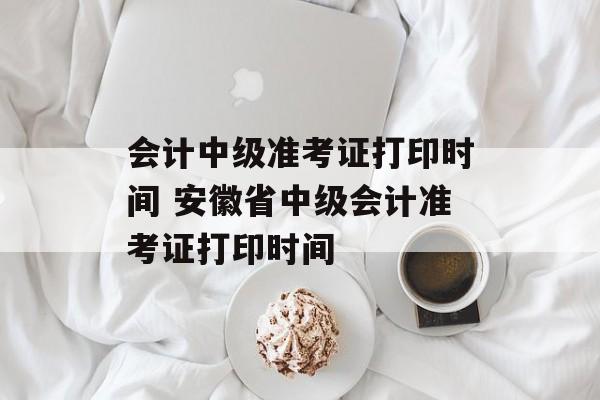 会计中级准考证打印时间 安徽省中级会计准考证打印时间-第1张图片-