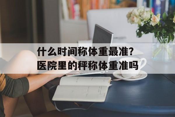 什么时间称体重最准？医院里的秤称体重准吗-第1张图片-