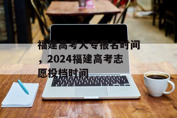 福建高考大专报名时间，2024福建高考志愿投档时间-第1张图片-