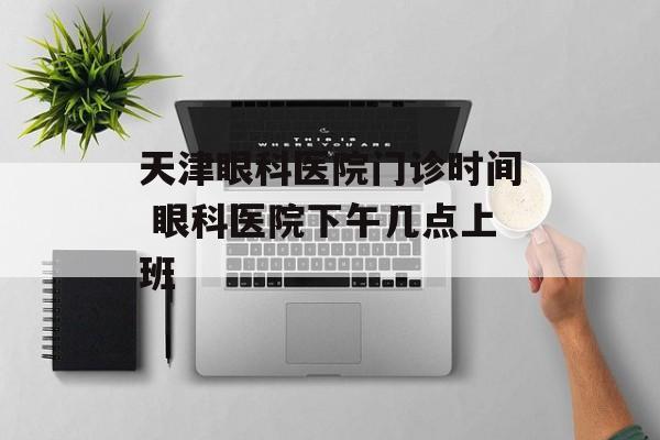 天津眼科医院门诊时间 眼科医院下午几点上班-第1张图片-