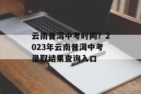 云南普洱中考时间？2023年云南普洱中考录取结果查询入口-第1张图片-