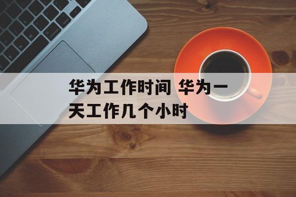 华为工作时间 华为一天工作几个小时-第1张图片-