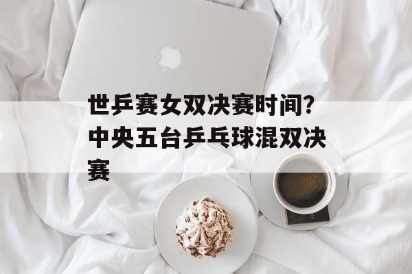 世乒赛女双决赛时间？中央五台乒乓球混双决赛-第1张图片-
