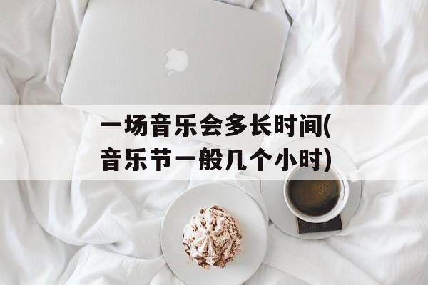 一场音乐会多长时间(音乐节一般几个小时)-第1张图片-