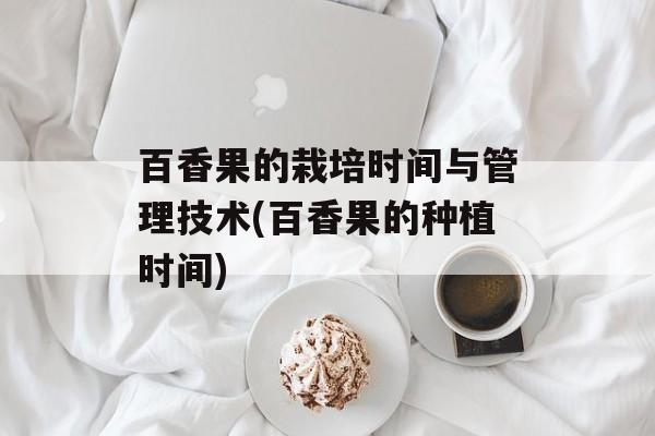 百香果的栽培时间与管理技术(百香果的种植时间)-第1张图片-
