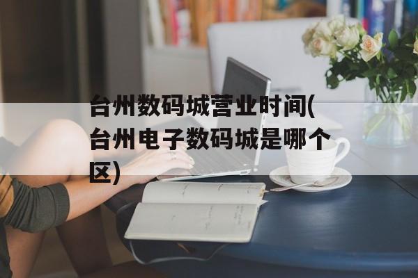 台州数码城营业时间(台州电子数码城是哪个区)-第1张图片-
