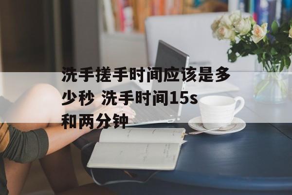 洗手搓手时间应该是多少秒 洗手时间15s和两分钟-第1张图片-