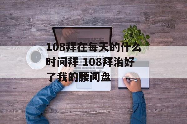 108拜在每天的什么时间拜 108拜治好了我的腰间盘-第1张图片-