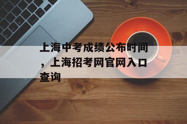 上海中考成绩公布时间，上海招考网官网入口查询-第1张图片-