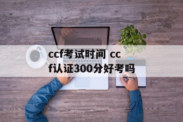 ccf考试时间 ccf认证300分好考吗-第1张图片-