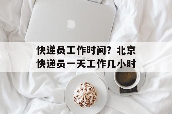 快递员工作时间？北京快递员一天工作几小时-第1张图片-