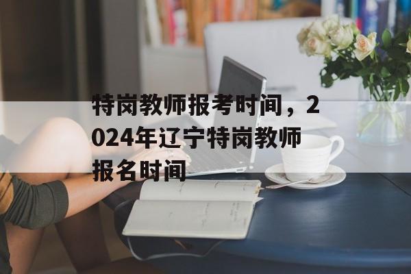 特岗教师报考时间，2024年辽宁特岗教师报名时间-第1张图片-