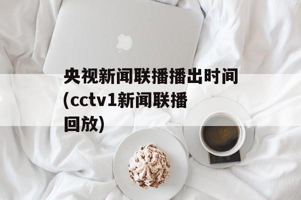 央视新闻联播播出时间(cctv1新闻联播回放)-第1张图片-