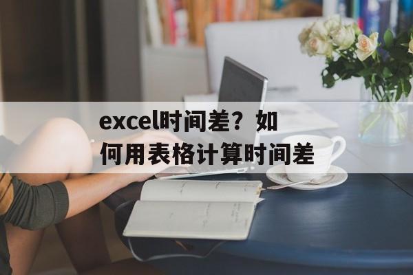 excel时间差？如何用表格计算时间差-第1张图片-