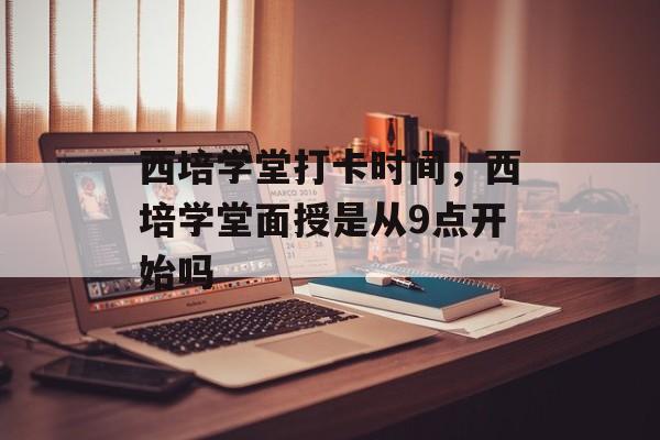 西培学堂打卡时间，西培学堂面授是从9点开始吗-第1张图片-