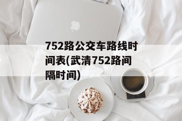 752路公交车路线时间表(武清752路间隔时间)-第1张图片-