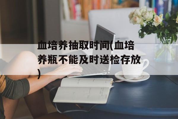 血培养抽取时间(血培养瓶不能及时送检存放)-第1张图片-