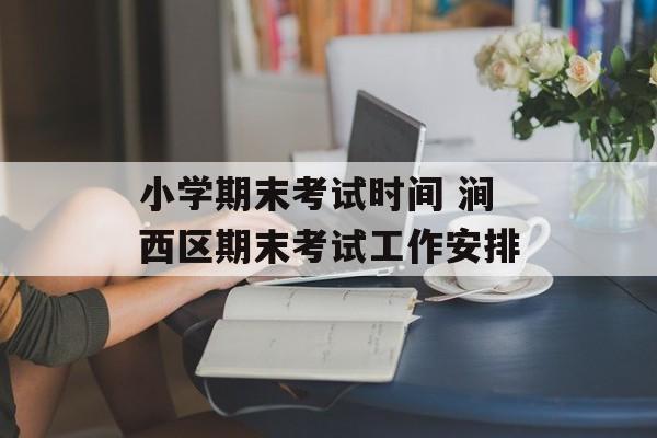 小学期末考试时间 涧西区期末考试工作安排-第1张图片-