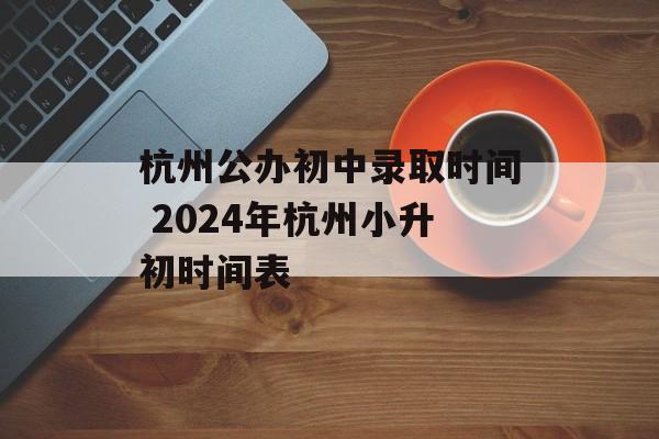 杭州公办初中录取时间 2024年杭州小升初时间表-第1张图片-