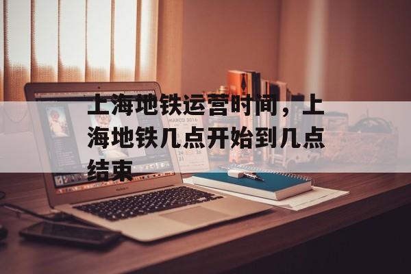 上海地铁运营时间，上海地铁几点开始到几点结束-第1张图片-
