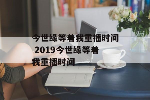 今世缘等着我重播时间 2019今世缘等着我重播时间-第1张图片-